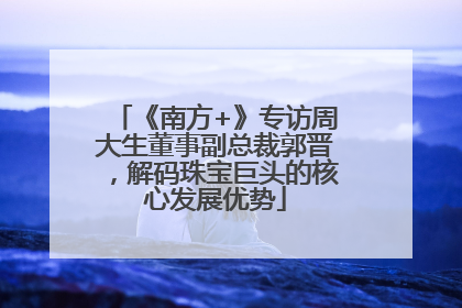 《南方+》专访周大生董事副总裁郭晋，解码珠宝巨头的核心发展优势
