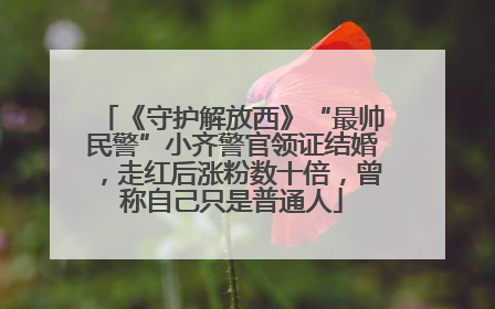 《守护解放西》“最帅民警”小齐警官领证结婚，走红后涨粉数十倍，曾称自己只是普通人