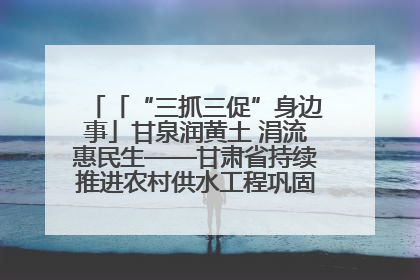 「“三抓三促”身边事」甘泉润黄土 涓流惠民生——甘肃省持续推进农村供水工程巩固提升项目建设