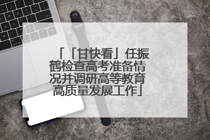 「甘快看」任振鹤检查高考准备情况并调研高等教育高质量发展工作