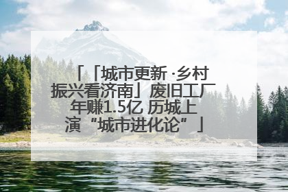 「城市更新 ·乡村振兴看济南」废旧工厂年赚1.5亿 历城上演“城市进化论”