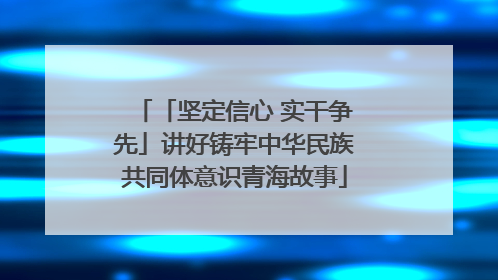 「坚定信心 实干争先」讲好铸牢中华民族共同体意识青海故事