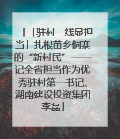 「驻村一线显担当」扎根苗乡侗寨的“新村民”——记全省担当作为优秀驻村第一书记、湖南建设投资集团李磊