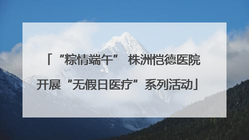 “粽情端午” 株洲恺德医院开展“无假日医疗”系列活动
