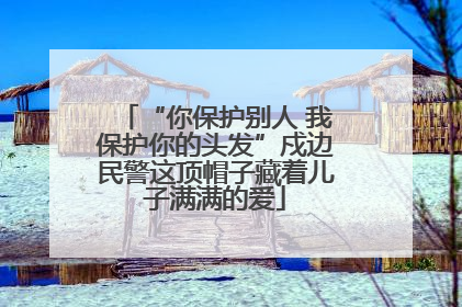 “你保护别人 我保护你的头发”戍边民警这顶帽子藏着儿子满满的爱
