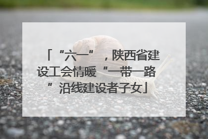 “六一”，陕西省建设工会情暖“一带一路”沿线建设者子女