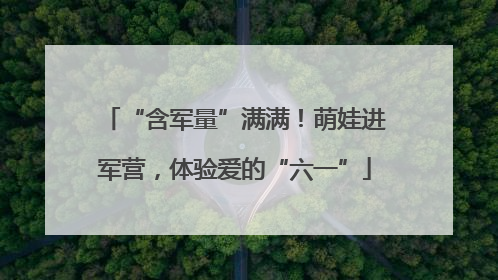 “含军量”满满！萌娃进军营，体验爱的“六一”