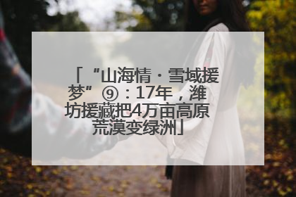“山海情・雪域援梦”⑨：17年，潍坊援藏把4万亩高原荒漠变绿洲