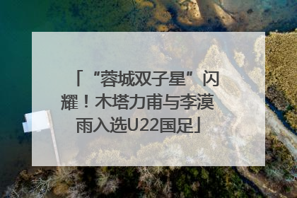 “蓉城双子星”闪耀！木塔力甫与李漠雨入选U22国足
