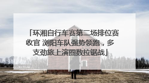 环湘自行车赛第二场排位赛收官 浏阳车队强势领跑，多支劲旅上演圈数拉锯战