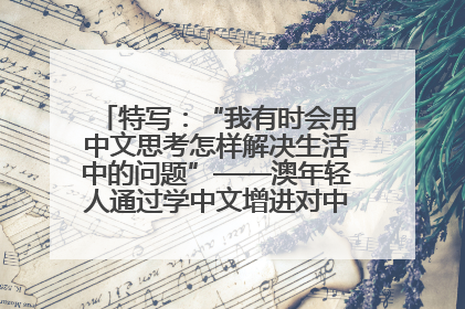 特写：“我有时会用中文思考怎样解决生活中的问题”——澳年轻人通过学中文增进对中华文化的理解
