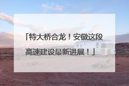特大桥合龙！安徽这段高速建设最新进展！