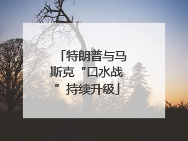 特朗普与马斯克“口水战”持续升级