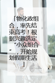 物化政组合，率先结束高考！根据兴趣选定“小众组合”，开始规划假期生活