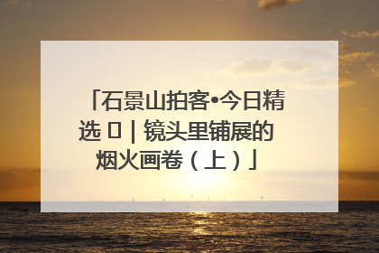石景山拍客•今日精选 ㉓｜镜头里铺展的烟火画卷（上）
