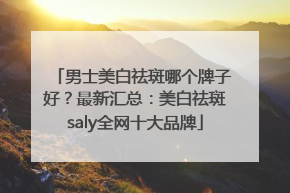 男士美白祛斑哪个牌子好？最新汇总：美白祛斑saly全网十大品牌