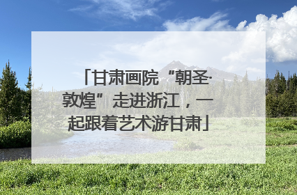 甘肃画院“朝圣·敦煌”走进浙江，一起跟着艺术游甘肃
