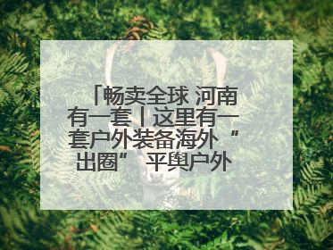 畅卖全球 河南有一套丨这里有一套户外装备海外“出圈” 平舆户外用品：让“休闲风”长红