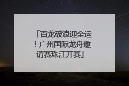 百龙破浪迎全运！广州国际龙舟邀请赛珠江开赛