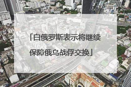 白俄罗斯表示将继续保障俄乌战俘交换