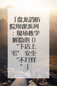 盘龙消防院坝课系列：现场教学解隐患   “下店上宅” 安全 “不打烊”