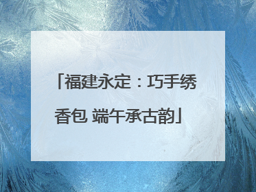 福建永定：巧手绣香包 端午承古韵