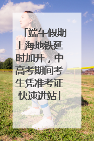 端午假期上海地铁延时加开，中高考期间考生凭准考证快速进站