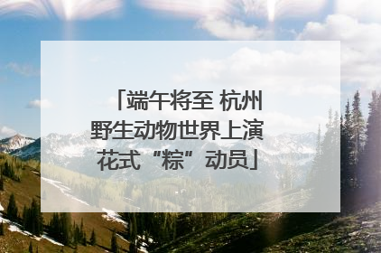 端午将至 杭州野生动物世界上演花式“粽”动员