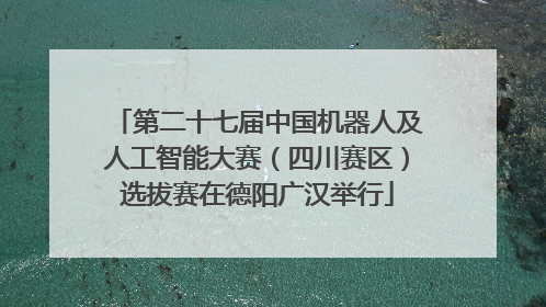 第二十七届中国机器人及人工智能大赛（四川赛区）选拔赛在德阳广汉举行
