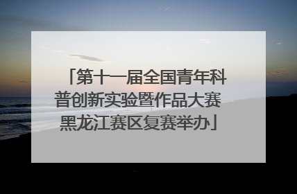 第十一届全国青年科普创新实验暨作品大赛黑龙江赛区复赛举办