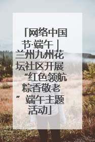 网络中国节·端午｜兰州九州花坛社区开展“红色领航 粽香敬老”端午主题活动