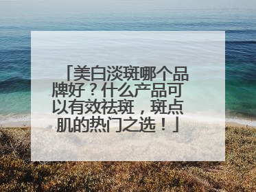 美白淡斑哪个品牌好？什么产品可以有效祛斑，斑点肌的热门之选！