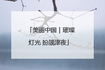 美丽中国｜璀璨灯光 扮靓津夜