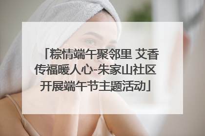 粽情端午聚邻里 艾香传福暖人心-朱家山社区开展端午节主题活动