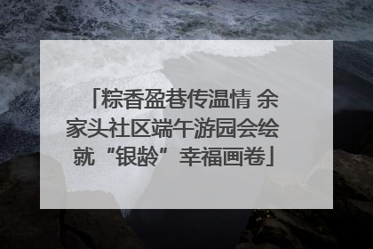 粽香盈巷传温情 余家头社区端午游园会绘就“银龄”幸福画卷
