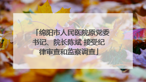 绵阳市人民医院原党委书记、院长陈斌 接受纪律审查和监察调查