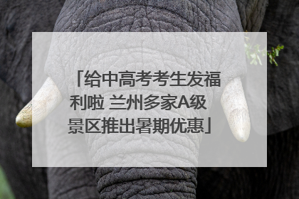 给中高考考生发福利啦 兰州多家A级景区推出暑期优惠