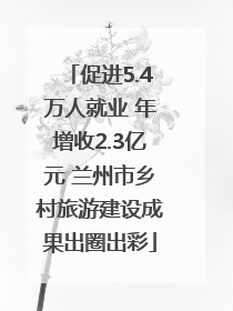 促进5.4万人就业 年增收2.3亿元 兰州市乡村旅游建设成果出圈出彩