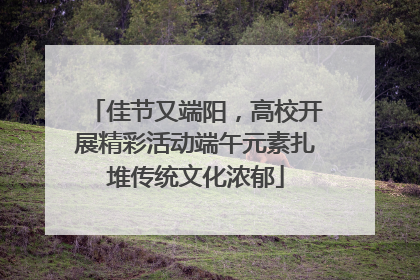 佳节又端阳，高校开展精彩活动端午元素扎堆传统文化浓郁