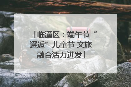 临潼区：端午节“邂逅”儿童节 文旅融合活力迸发
