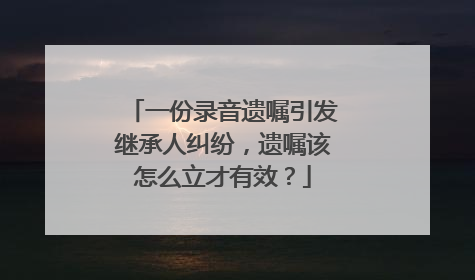 一份录音遗嘱引发继承人纠纷，遗嘱该怎么立才有效？