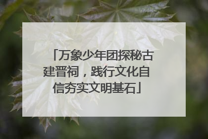 万象少年团探秘古建晋祠，践行文化自信夯实文明基石