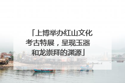 上博举办红山文化考古特展，呈现玉器和龙崇拜的渊源