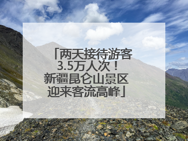两天接待游客3.5万人次！新疆昆仑山景区迎来客流高峰