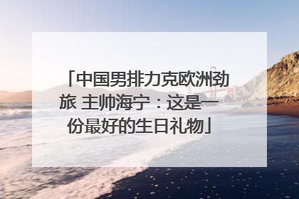 中国男排力克欧洲劲旅 主帅海宁：这是一份最好的生日礼物