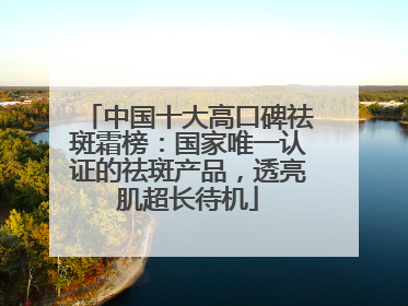 中国十大高口碑祛斑霜榜：国家唯一认证的祛斑产品，透亮肌超长待机