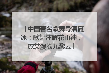 中国著名歌舞导演夏冰：歌舞注解花山神，霓裳漫卷九黎云