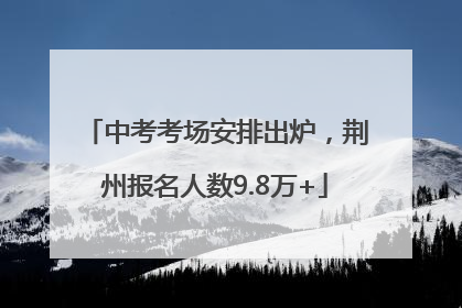 中考考场安排出炉，荆州报名人数9.8万+