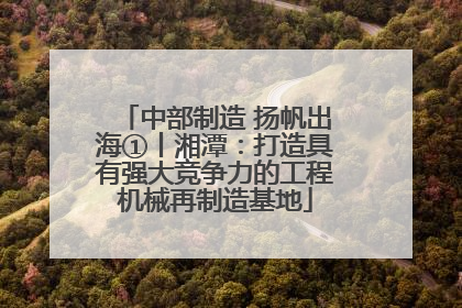 中部制造 扬帆出海①丨湘潭：打造具有强大竞争力的工程机械再制造基地