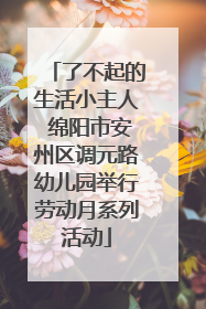 了不起的生活小主人 绵阳市安州区调元路幼儿园举行劳动月系列活动